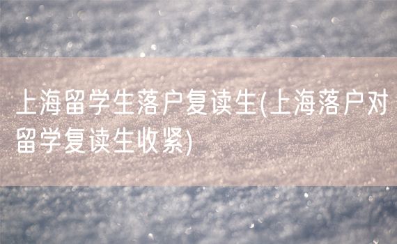 上海留学生落户复读生(上海落户对留学复读生收紧)