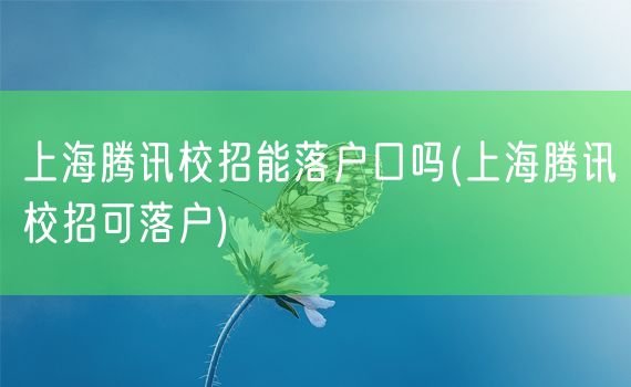 上海腾讯校招能落户口吗(上海腾讯校招可落户)