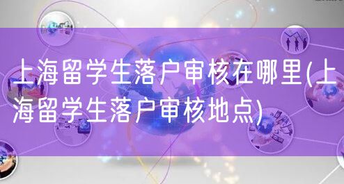 上海留学生落户审核在哪里(上海留学生落户审核地点)