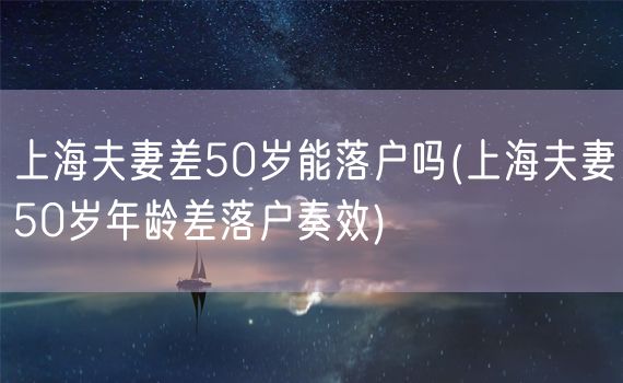 上海夫妻差50岁能落户吗(上海夫妻50岁年龄差落户奏效)