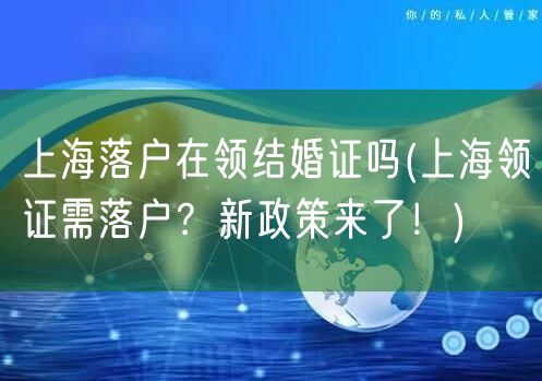 上海落户在领结婚证吗(上海领证需落户？新政策来了！)