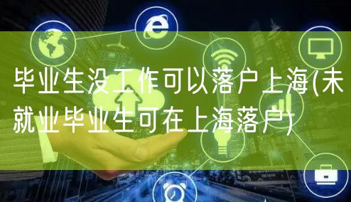 毕业生没工作可以落户上海(未就业毕业生可在上海落户)