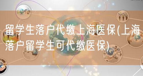 留学生落户代缴上海医保(上海落户留学生可代缴医保)