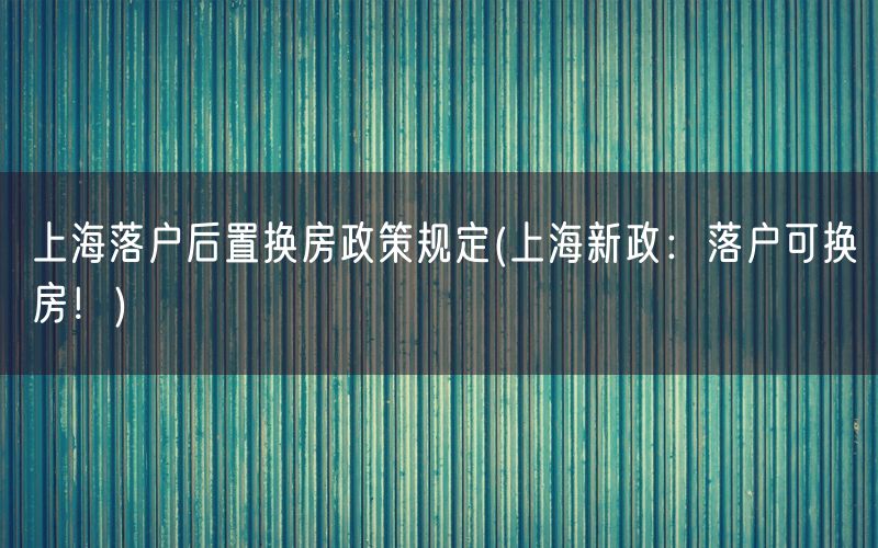 上海落户后置换房政策规定(上海新政：落户可换房！)