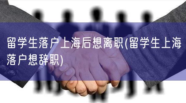 留学生落户上海后想离职(留学生上海落户想辞职)