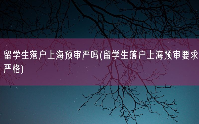 留学生落户上海预审严吗(留学生落户上海预审要求严格)