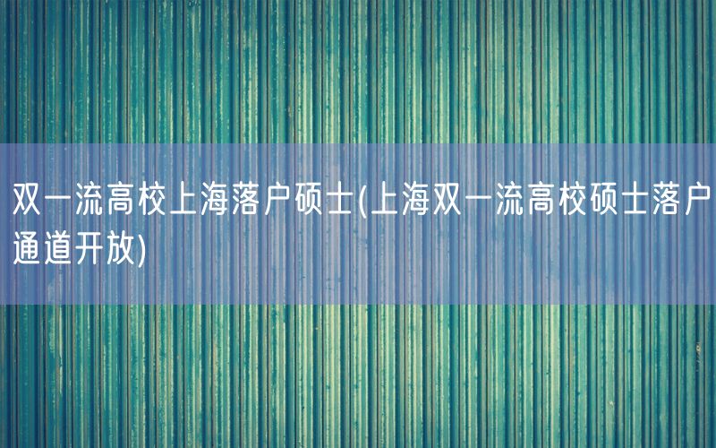 双一流高校上海落户硕士(上海双一流高校硕士落户通道开放)