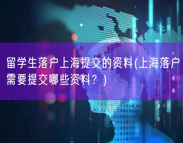 留学生落户上海提交的资料(上海落户需要提交哪些资料？)