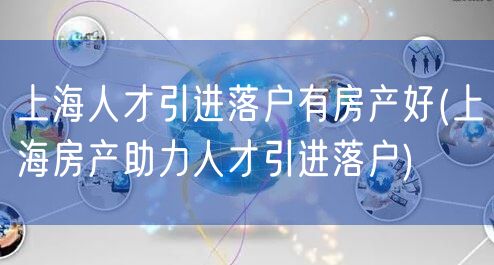 上海人才引进落户有房产好(上海房产助力人才引进落户)