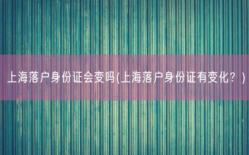 上海落户身份证会变吗(上海落户身份证有变化？)