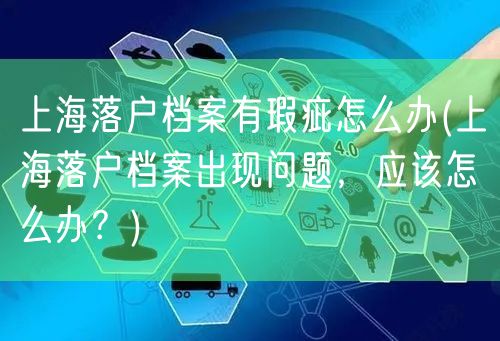 上海落户档案有瑕疵怎么办(上海落户档案出现问题，应该怎么办？)