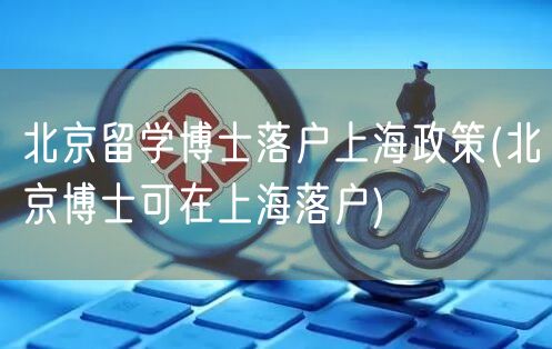 北京留学博士落户上海政策(北京博士可在上海落户)