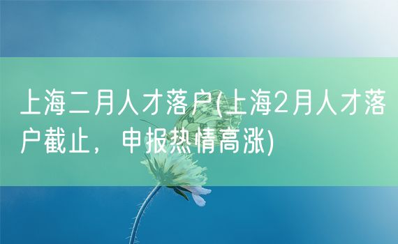 上海二月人才落户(上海2月人才落户截止，申报热情高涨)