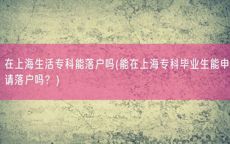 在上海生活专科能落户吗(能在上海专科毕业生能申请落户吗？)