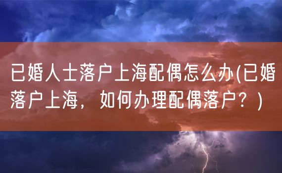 已婚人士落户上海配偶怎么办(已婚落户上海，如何办理配偶落户？)