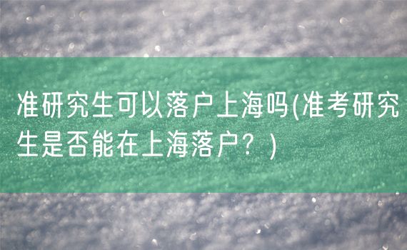 准研究生可以落户上海吗(准考研究生是否能在上海落户？)