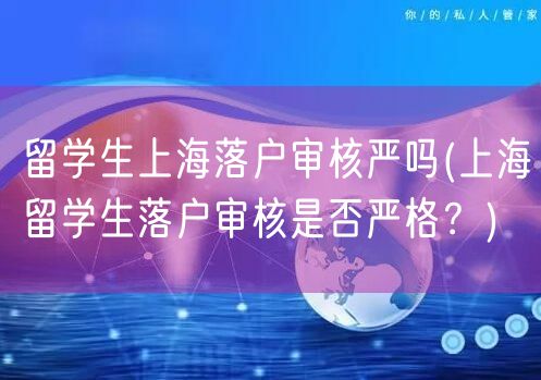 留学生上海落户审核严吗(上海留学生落户审核是否严格？)