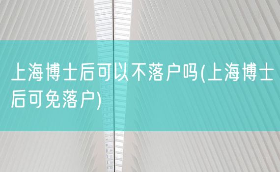 上海博士后可以不落户吗(上海博士后可免落户)