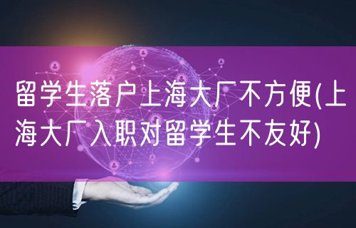 留学生落户上海大厂不方便(上海大厂入职对留学生不友好)