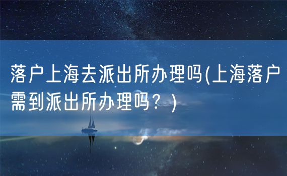 落户上海去派出所办理吗(上海落户需到派出所办理吗？)