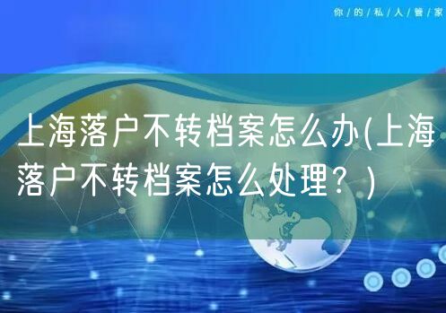 上海落户不转档案怎么办(上海落户不转档案怎么处理？)