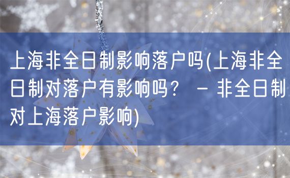 上海非全日制影响落户吗(上海非全日制对落户有影响吗？ - 非全日制对上海落户影响)