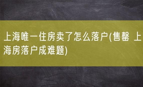 上海唯一住房卖了怎么落户(售罄 上海房落户成难题)