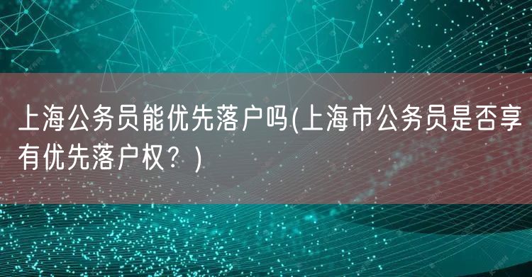 上海公务员能优先落户吗(上海市公务员是否享有优先落户权？)