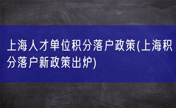 上海人才单位积分落户政策(上海积分落户新政策出炉)