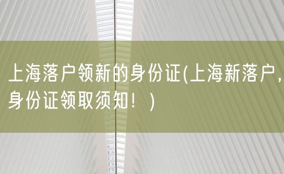 上海落户领新的身份证(上海新落户，身份证领取须知！)