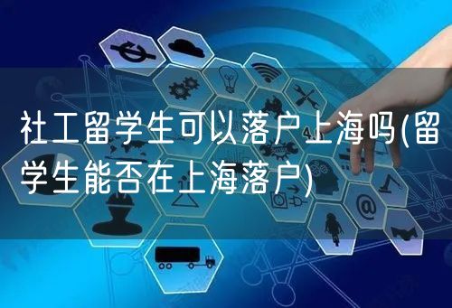 社工留学生可以落户上海吗(留学生能否在上海落户)