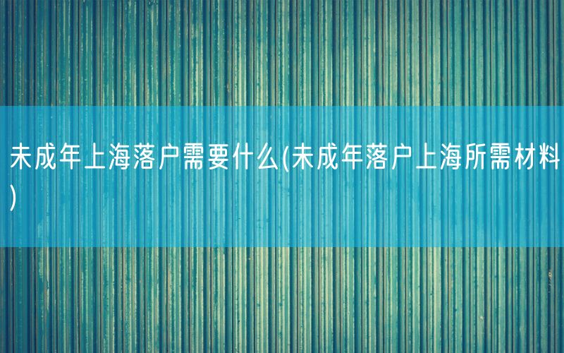 未成年上海落户需要什么(未成年落户上海所需材料)