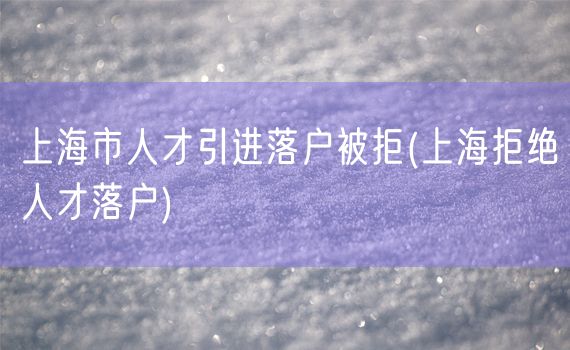 上海市人才引进落户被拒(上海拒绝人才落户)