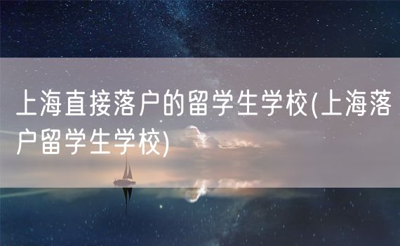 上海直接落户的留学生学校(上海落户留学生学校)