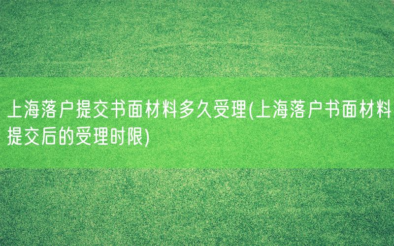 上海落户提交书面材料多久受理(上海落户书面材料提交后的受理时限)