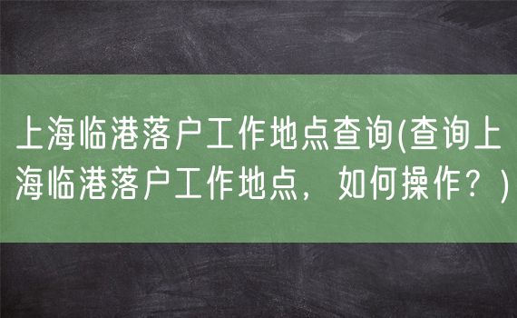 上海临港落户工作地点查询(查询上海临港落户工作地点，如何操作？)