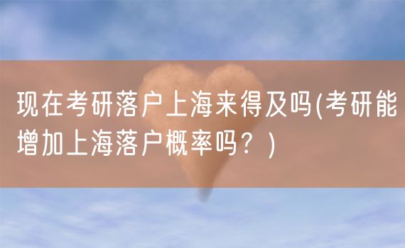 现在考研落户上海来得及吗(考研能增加上海落户概率吗？)