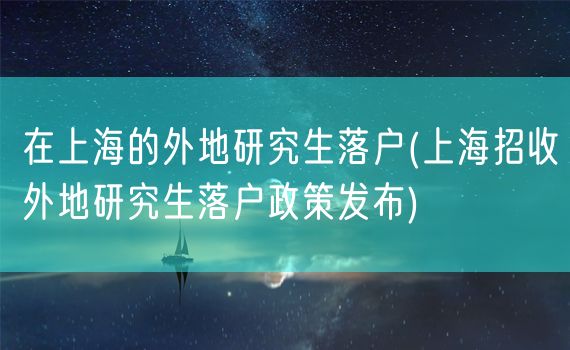 在上海的外地研究生落户(上海招收外地研究生落户政策发布)