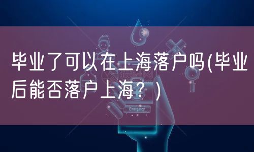 毕业了可以在上海落户吗(毕业后能否落户上海？)