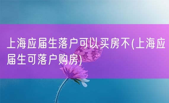 上海应届生落户可以买房不(上海应届生可落户购房)