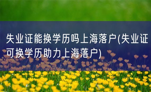 失业证能换学历吗上海落户(失业证可换学历助力上海落户)