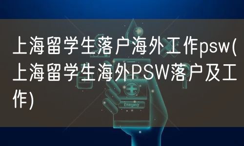 上海留学生落户海外工作psw(上海留学生海外PSW落户及工作)