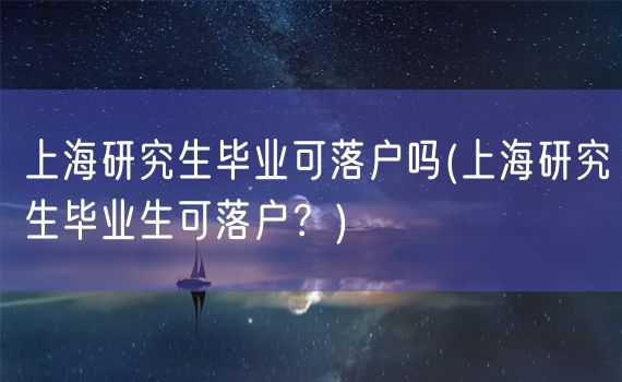 上海研究生毕业可落户吗(上海研究生毕业生可落户？)