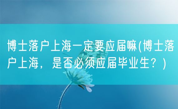 博士落户上海一定要应届嘛(博士落户上海，是否必须应届毕业生？)