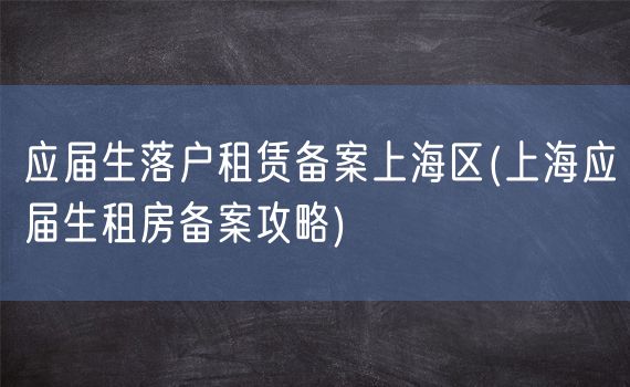 应届生落户租赁备案上海区(上海应届生租房备案攻略)