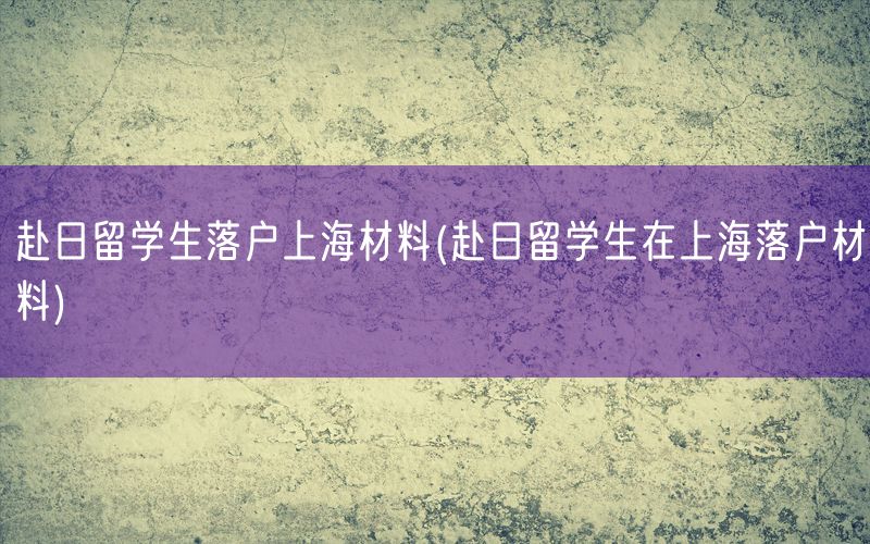 赴日留学生落户上海材料(赴日留学生在上海落户材料)