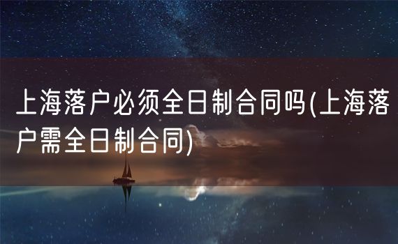 上海落户必须全日制合同吗(上海落户需全日制合同)