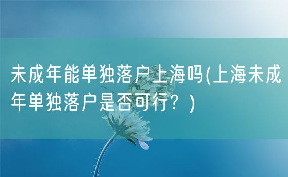 未成年能单独落户上海吗(上海未成年单独落户是否可行？)