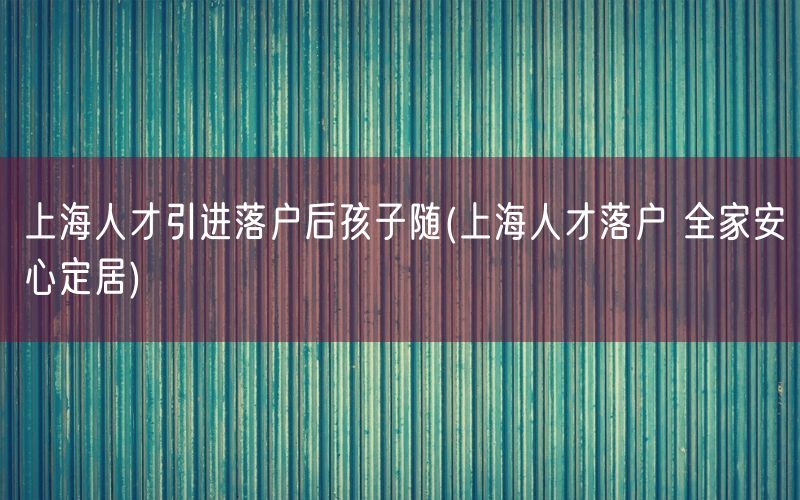 上海人才引进落户后孩子随(上海人才落户 全家安心定居)