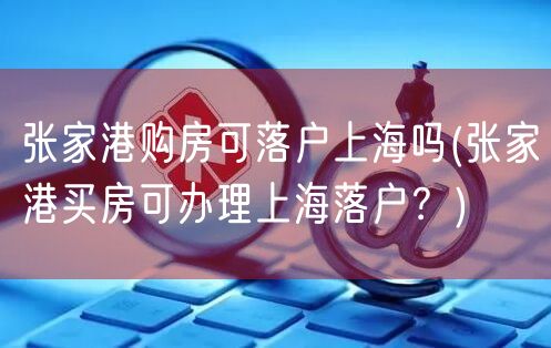 张家港购房可落户上海吗(张家港买房可办理上海落户？)